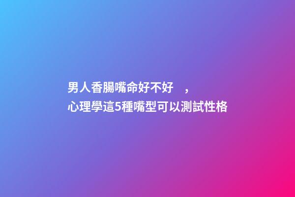 男人香腸嘴命好不好，心理學這5種嘴型可以測試性格